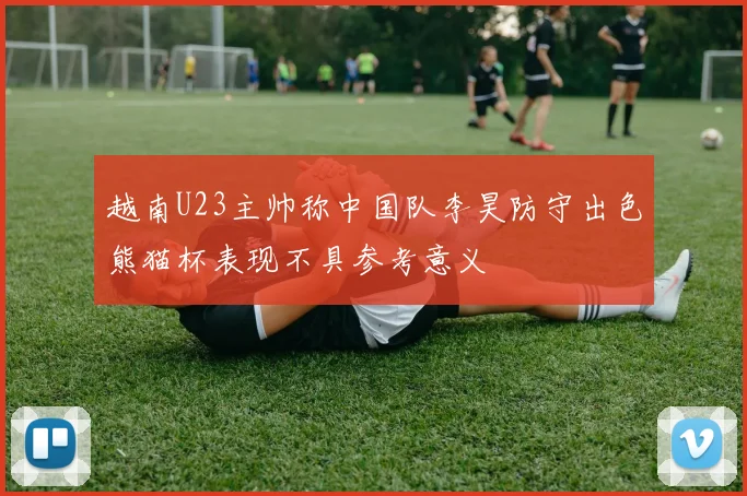 越南U23主帅称中国队李昊防守出色熊猫杯表现不具参考意义