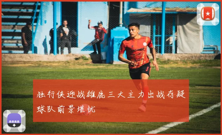 独行侠迎战雄鹿三大主力出战存疑球队前景堪忧