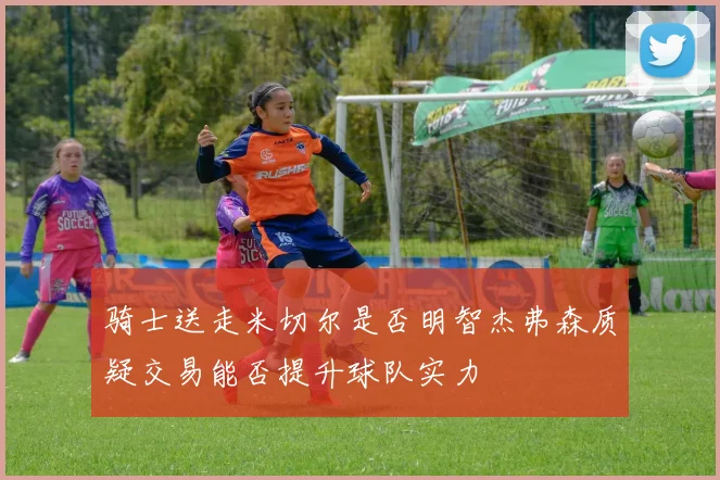 骑士送走米切尔是否明智杰弗森质疑交易能否提升球队实力