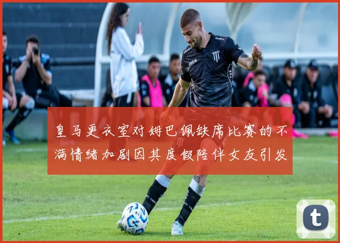 皇马更衣室对姆巴佩缺席比赛的不满情绪加剧因其度假陪伴女友引发争议