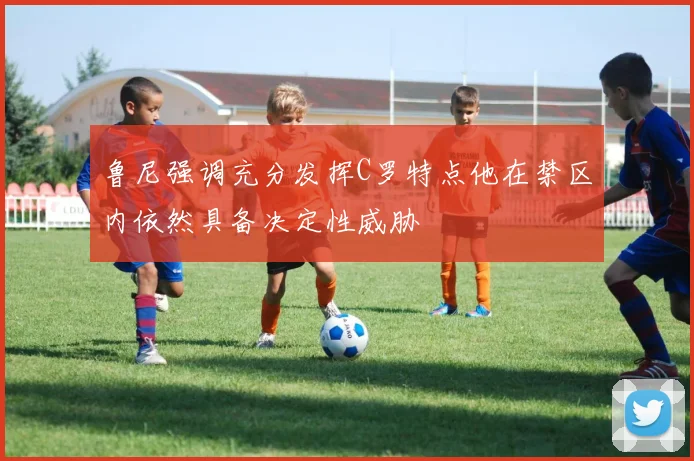 鲁尼强调充分发挥C罗特点他在禁区内依然具备决定性威胁