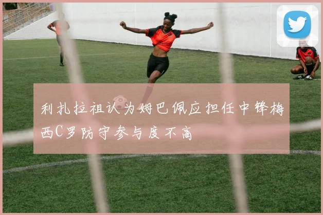 利扎拉祖认为姆巴佩应担任中锋梅西C罗防守参与度不高