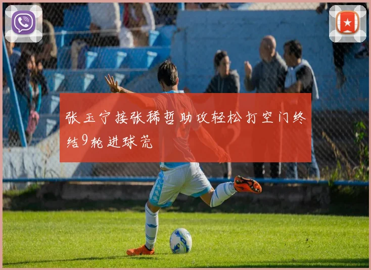 张玉宁接张稀哲助攻轻松打空门终结9轮进球荒