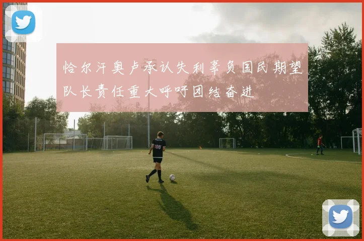 恰尔汗奥卢承认失利辜负国民期望队长责任重大呼吁团结奋进