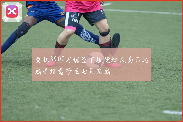 曼联3900万镑签下埃德松交易已达成手续需等至七月完成
