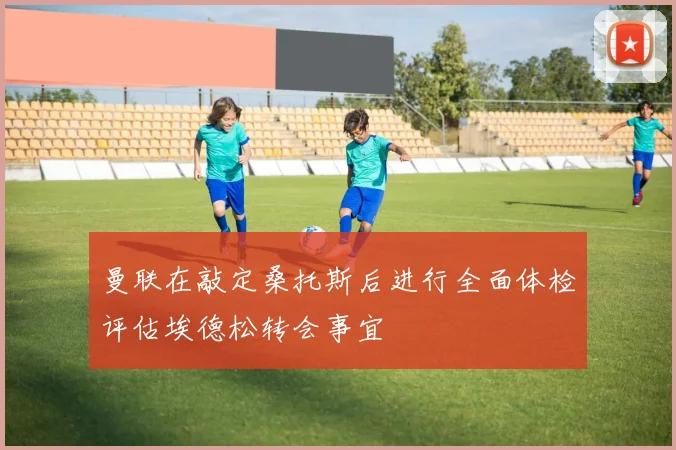 曼联在敲定桑托斯后进行全面体检评估埃德松转会事宜