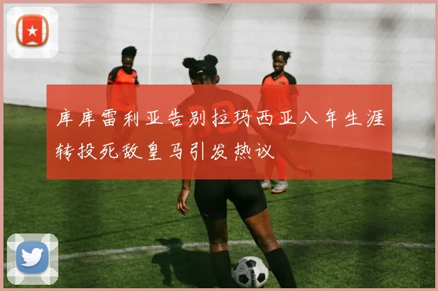 库库雷利亚告别拉玛西亚八年生涯转投死敌皇马引发热议