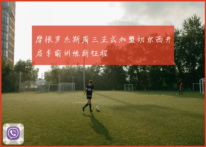 摩根罗杰斯周三正式加盟切尔西开启季前训练新征程