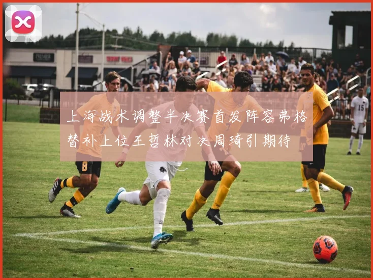 上海战术调整半决赛首发阵容弗格替补上位王哲林对决周琦引期待