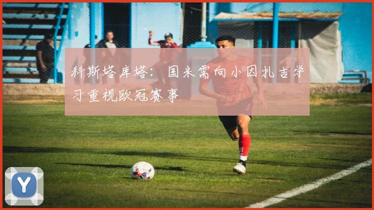 科斯塔库塔：国米需向小因扎吉学习重视欧冠赛事