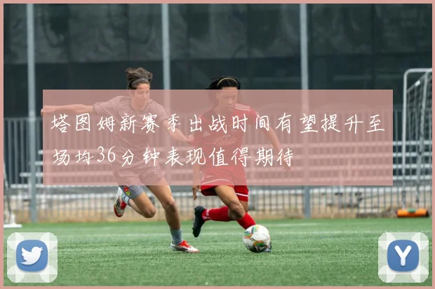 塔图姆新赛季出战时间有望提升至场均36分钟表现值得期待