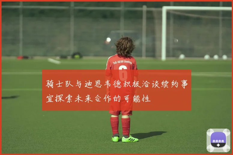 骑士队与迪恩韦德积极洽谈续约事宜探索未来合作的可能性
