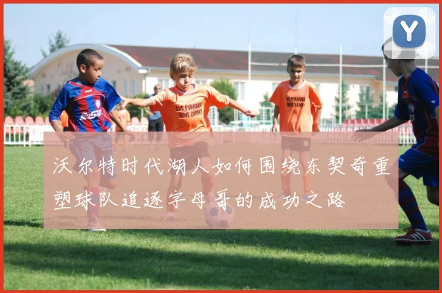 沃尔特时代湖人如何围绕东契奇重塑球队追逐字母哥的成功之路