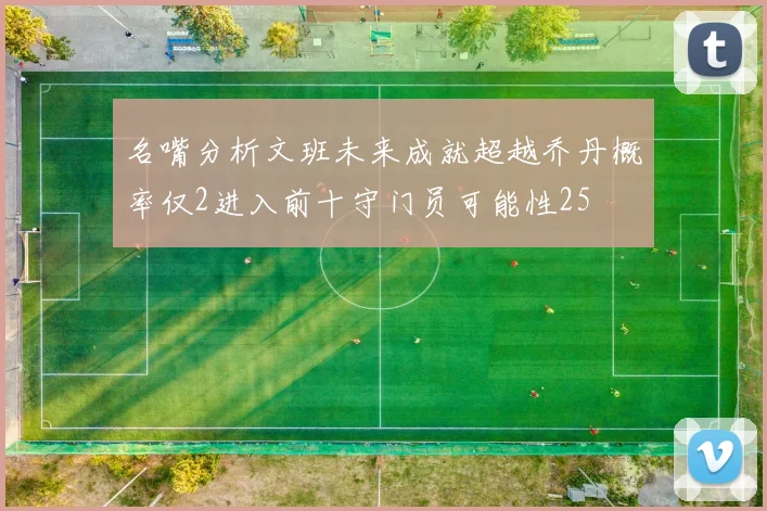 名嘴分析文班未来成就超越乔丹概率仅2进入前十守门员可能性25