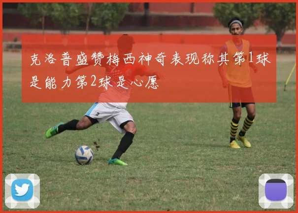 克洛普盛赞梅西神奇表现称其第1球是能力第2球是心愿