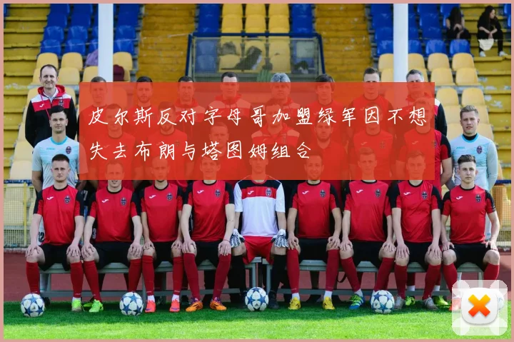 皮尔斯反对字母哥加盟绿军因不想失去布朗与塔图姆组合