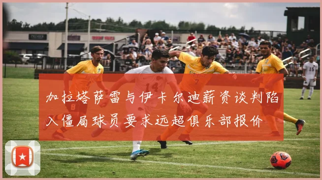 加拉塔萨雷与伊卡尔迪薪资谈判陷入僵局球员要求远超俱乐部报价