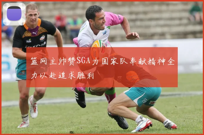 篮网主帅赞SGA为国家队奉献精神全力以赴追求胜利