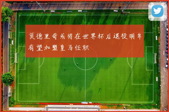 莫德里奇或将在世界杯后退役明年有望加盟皇马任职