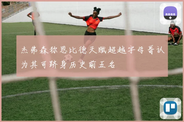 杰弗森称恩比德天赋超越字母哥认为其可跻身历史前五名