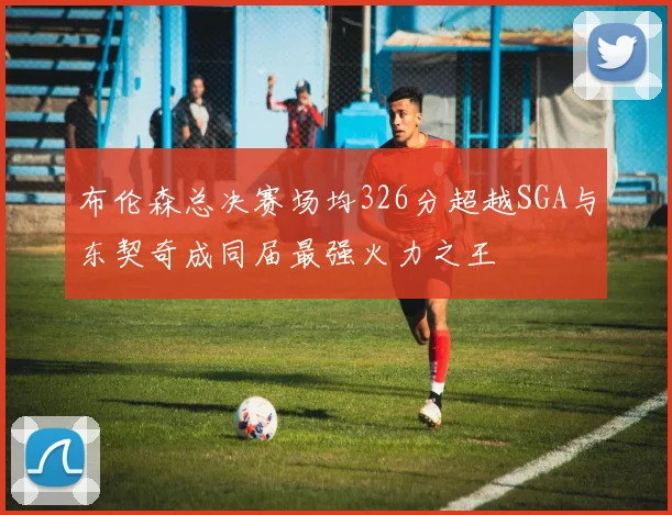 布伦森总决赛场均326分超越SGA与东契奇成同届最强火力之王