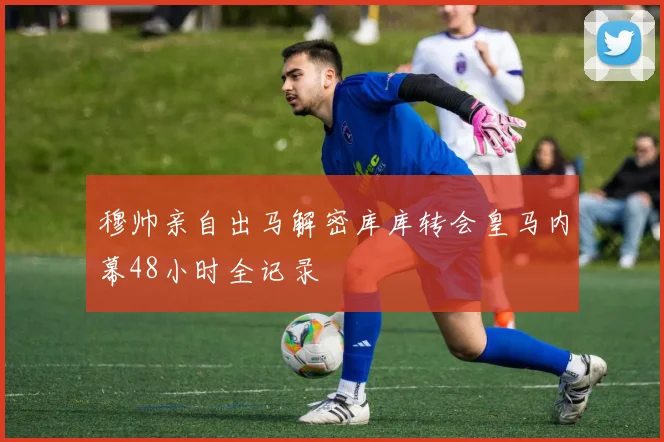 穆帅亲自出马解密库库转会皇马内幕48小时全记录